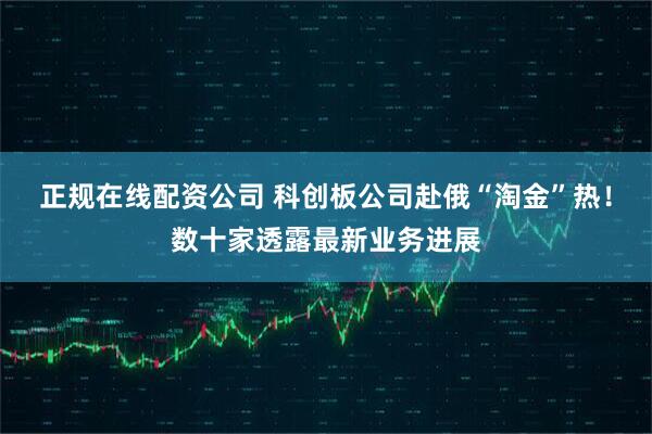 正规在线配资公司 科创板公司赴俄“淘金”热！数十家透露最新业务进展