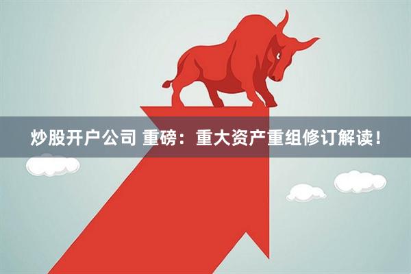 炒股开户公司 重磅：重大资产重组修订解读！
