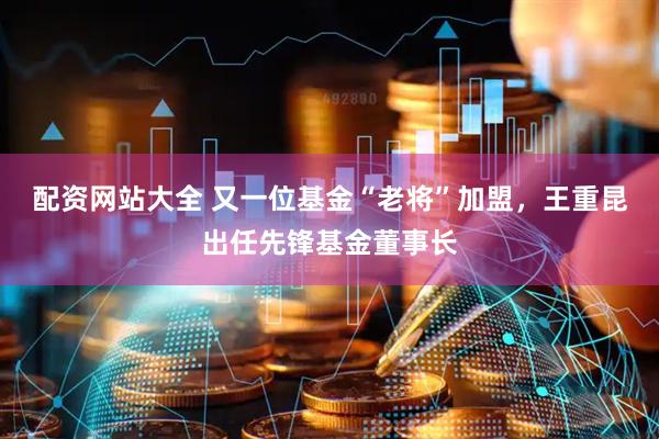 配资网站大全 又一位基金“老将”加盟，王重昆出任先锋基金董事长