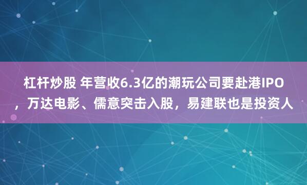 杠杆炒股 年营收6.3亿的潮玩公司要赴港IPO，万达电影、儒意突击入股，易建联也是投资人