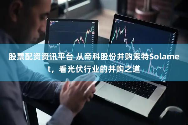 股票配资资讯平台 从帝科股份并购索特Solamet，看光伏行业的并购之道