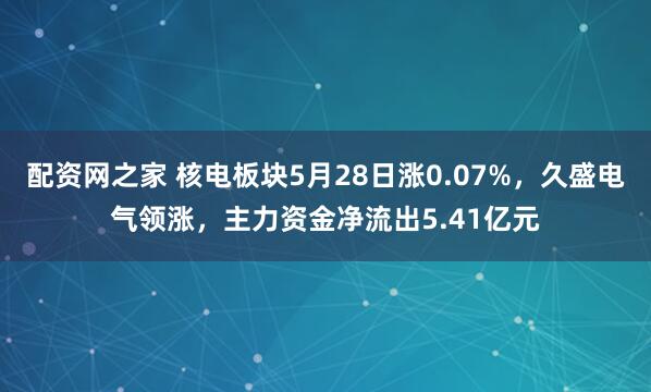配资网之家 核电板块5月28日涨0.07%，久盛电气领涨，主力资金净流出5.41亿元