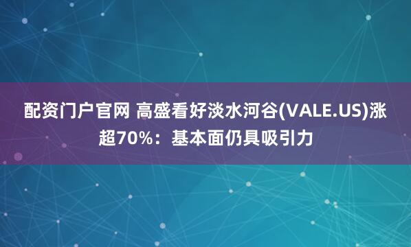 配资门户官网 高盛看好淡水河谷(VALE.US)涨超70%：基本面仍具吸引力