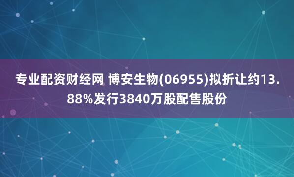 专业配资财经网 博安生物(06955)拟折让约13.88%发行3840万股配售股份