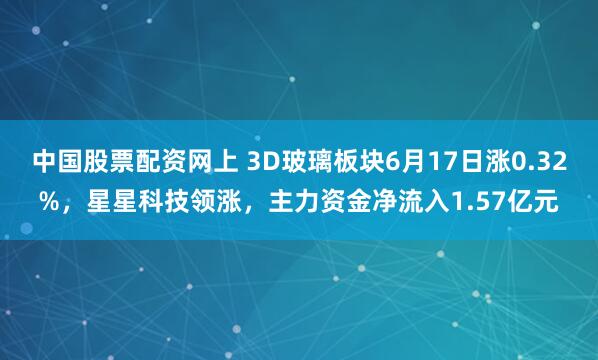 中国股票配资网上 3D玻璃板块6月17日涨0.32%，星星科技领涨，主力资金净流入1.57亿元
