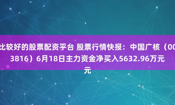 比较好的股票配资平台 股票行情快报：中国广核（003816）6月18日主力资金净买入5632.96万元