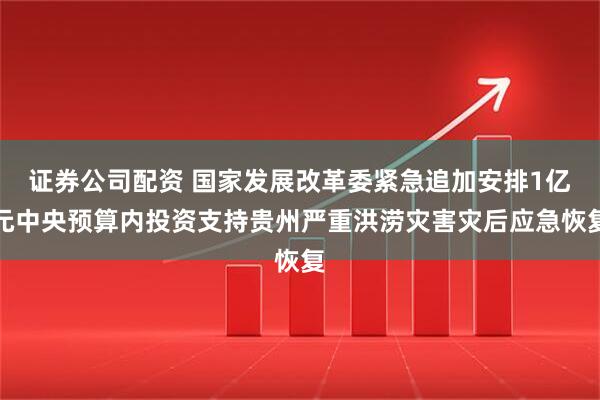 证券公司配资 国家发展改革委紧急追加安排1亿元中央预算内投资支持贵州严重洪涝灾害灾后应急恢复