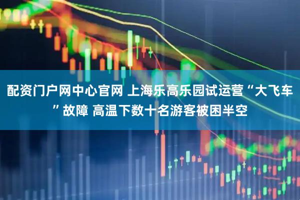 配资门户网中心官网 上海乐高乐园试运营“大飞车”故障 高温下数十名游客被困半空