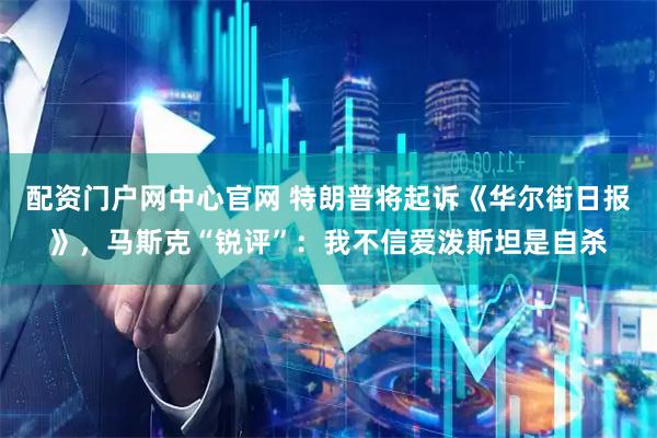 配资门户网中心官网 特朗普将起诉《华尔街日报》，马斯克“锐评”：我不信爱泼斯坦是自杀