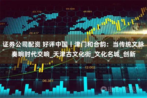 证券公司配资 好评中国丨津门和合韵：当传统文脉奏响时代交响_天津古文化街_文化名城_创新