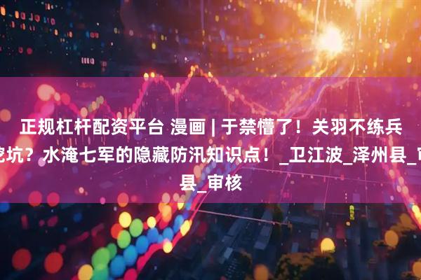 正规杠杆配资平台 漫画 | 于禁懵了！关羽不练兵专挖坑？水淹七军的隐藏防汛知识点！_卫江波_泽州县_审核