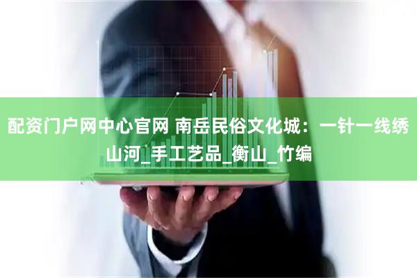 配资门户网中心官网 南岳民俗文化城：一针一线绣山河_手工艺品_衡山_竹编