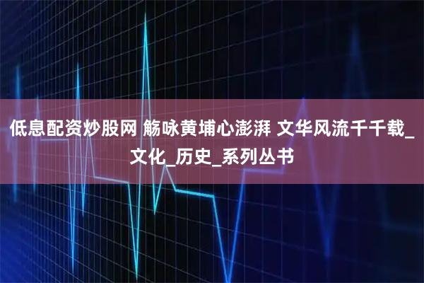 低息配资炒股网 觞咏黄埔心澎湃 文华风流千千载_文化_历史_系列丛书