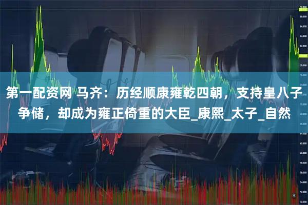 第一配资网 马齐：历经顺康雍乾四朝，支持皇八子争储，却成为雍正倚重的大臣_康熙_太子_自然