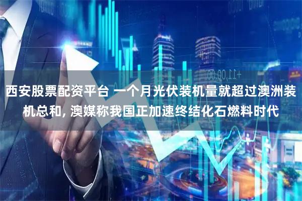 西安股票配资平台 一个月光伏装机量就超过澳洲装机总和, 澳媒称我国正加速终结化石燃料时代