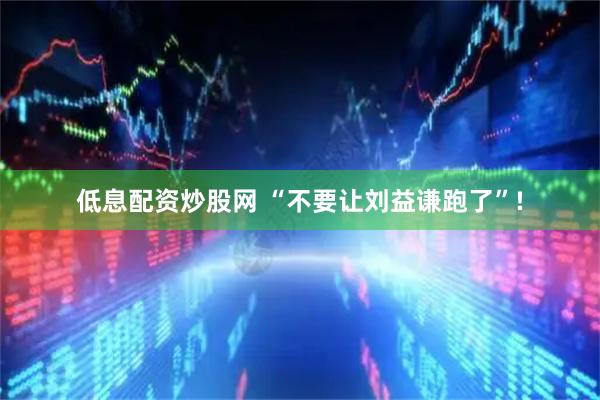 低息配资炒股网 “不要让刘益谦跑了”!