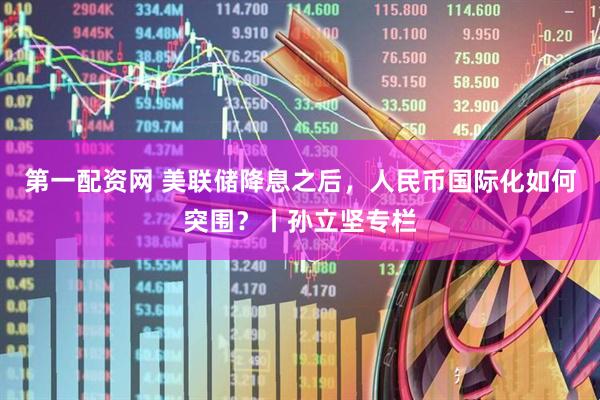 第一配资网 美联储降息之后，人民币国际化如何突围？丨孙立坚专栏