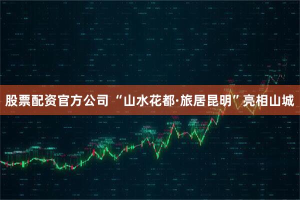 股票配资官方公司 “山水花都·旅居昆明”亮相山城