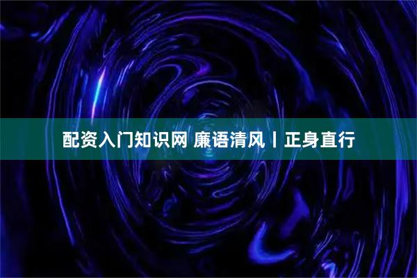 配资入门知识网 廉语清风丨正身直行