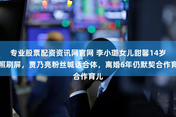 专业股票配资资讯网官网 李小璐女儿甜馨14岁近照刷屏，贾乃亮粉丝喊话合体，离婚6年仍默契合作育儿