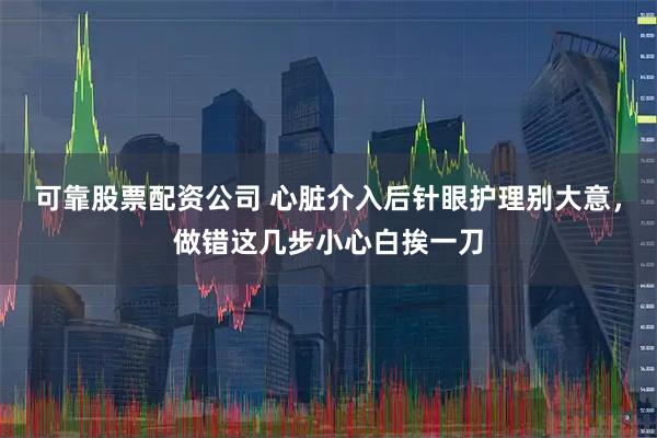 可靠股票配资公司 心脏介入后针眼护理别大意，做错这几步小心白挨一刀